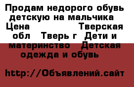 Продам недорого обувь детскую на мальчика › Цена ­ 200-5000 - Тверская обл., Тверь г. Дети и материнство » Детская одежда и обувь   